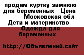 продам куртку зимнюю для беременных › Цена ­ 3 500 - Московская обл. Дети и материнство » Одежда для беременных   